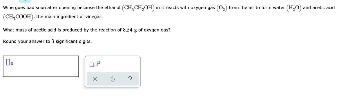 Wine goes bad soon after opening because the ethanol (CH,CH,OH) in it reacts with oxygen gas (0,) from the air to form water (H,O) and acetic acid
(CH,COOH), the main ingredient of vinegar.
What mass of acetic acid is produced by the reaction of 8.54 g of oxygen gas?
Round your answer to 3 significant digits.
x10
?
