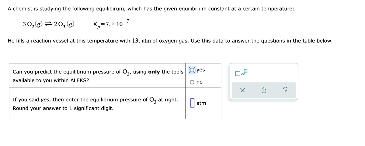 A chemist is studying the following equilibirum, which has the given equilibrium constant at a certain temperature:
3 O,(g) = 203 (g)
K, =7. × 107
р
He fills a reaction vessel at this temperature with 13. atm of oxygen gas. Use this data to answer the questions in the table below.
Can you predict the equilibrium pressure of O3, using only the tools | Oyes
x10
available to you within ALEKS?
no
If you said yes, then enter the equilibrium pressure of O, at right.
atm
Round your answer to 1 significant digit.

