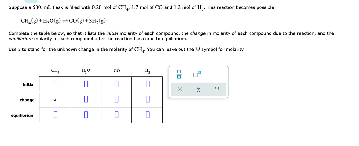 Suppose a 500. mL flask is filled with 0.20 mol of CH, 1.7 mol of CO and 1.2 mol of H,. This reaction becomes possible:
4'
CH,(g) +H,0(g) CO(g)+3H,(g)
Complete the table below, so that it lists the initial molarity of each compound, the change in molarity of each compound due to the reaction, and the
equilibrium molarity of each compound after the reaction has come to equilibrium.
Use x to stand for the unknown change in the molarity of CH. You can leave out the M symbol for molarity.
4'
CHA
H,0
H,
CO
initial
change
equilibrium
