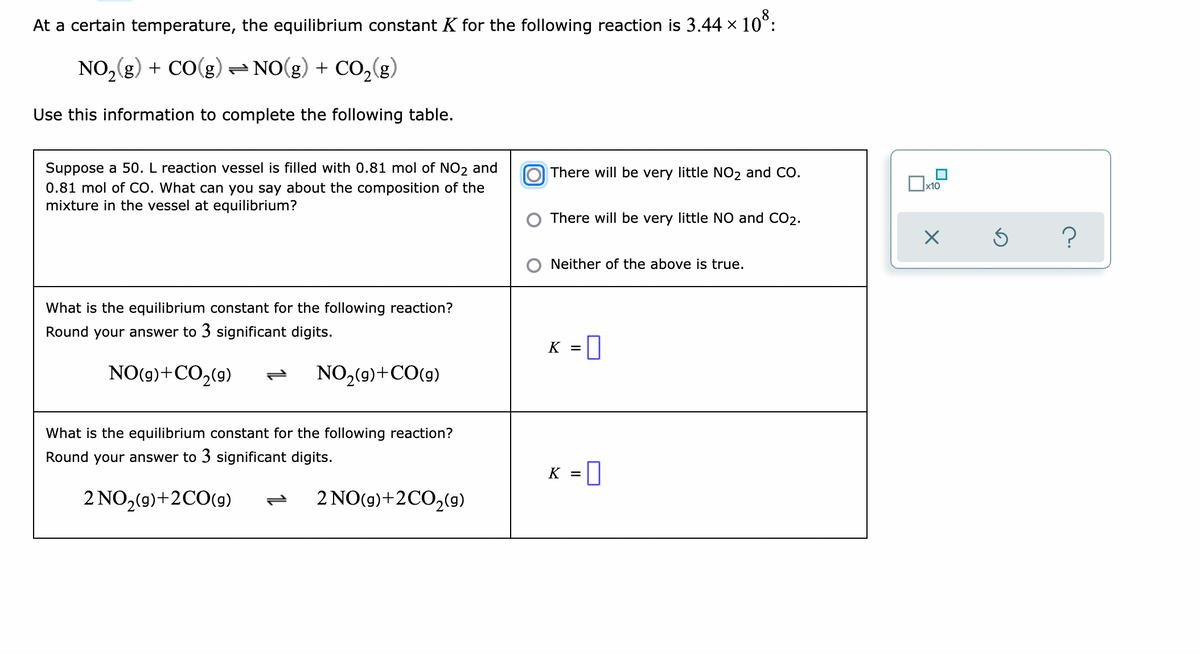 At a certain temperature, the equilibrium constant K for the following reaction is 3.44 x 10°:
NO, (g) + CO(g)= NO(g) + CO,(g)
Use this information to complete the following table.
Suppose a 50. L reaction vessel is filled with 0.81 mol of NO2 and
0.81 mol of CO. What can you say about the composition of the
mixture in the vessel at equilibrium?
O There will be very little NO2 and CO.
x10
There will be very little NO and CO2.
?
Neither of the above is true.
What is the equilibrium constant for the following reaction?
Round your answer to 3 significant digits.
K =0
NO(g)+CO2(9)
NO2(9)+CO(9)
What is the equilibrium constant for the following reaction?
Round your answer to 3 significant digits.
= 0
K =
2 NO,(9)+2CO(9)
2 NO(9)+2CO2(9)
