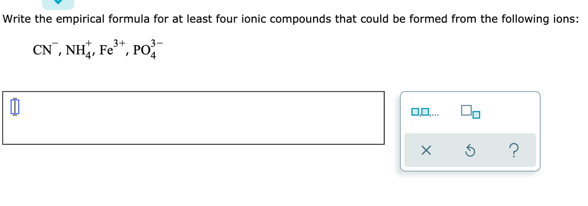 Write the empirical formula for at least four ionic compounds that could be formed from the following ions:
CN, NH, Fe", PO
0,0,..
