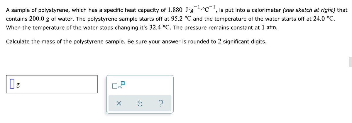 - 1
-1
A sample of polystyrene, which has a specific heat capacity of 1.880 J-g .°C ', is put into a calorimeter (see sketch at right) that
contains 200.0 g of water. The polystyrene sample starts off at 95.2 °C and the temperature of the water starts off at 24.0 °C.
When the temperature of the water stops changing it's 32.4 °C. The pressure remains constant at 1 atm.
Calculate the mass of the polystyrene sample. Be sure your answer is rounded to 2 significant digits.
|x10
