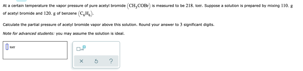 At a certain temperature the vapor pressure of pure acetyl bromide (CH,COBr) is measured to be 218. torr. Suppose a solution is prepared by mixing 110. g
of acetyl bromide and 120. g of benzene (C,H,).
Calculate the partial pressure of acetyl bromide vapor above this solution. Round your answer to 3 significant digits.
Note for advanced students: you may assume the solution is ideal.
torr
x10
