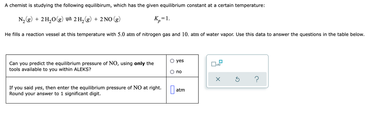 A chemist is studying the following equilibirum, which has the given equilibrium constant at a certain temperature:
N2g) + 2 H,0(g) =2 H,(g) + 2 NO (g)
K,=1.
He fills a reaction vessel at this temperature with 5.0 atm of nitrogen gas and 10. atm of water vapor. Use this data to answer the questions in the table below.
yes
Can you predict the equilibrium pressure of NO, using only the
tools available to you within ALEKS?
Ox10
no
If you said yes, then enter the equilibrium pressure of NO at right.
Round your answer to 1 significant digit.
atm
