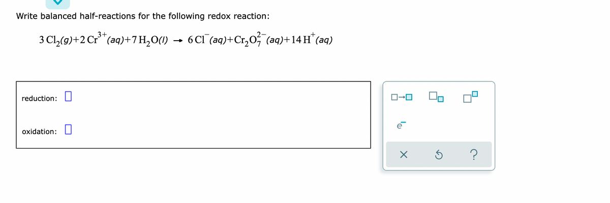 Write balanced half-reactions for the following redox reaction:
3+
3 Cl₂(g) +2 Cr³+ (aq) +7H₂O(1) → 6 Cl(aq) + Cr₂O² (aq) +14 H+ (aq)
reduction:
oxidation:
ロ→ロ
×
S
?