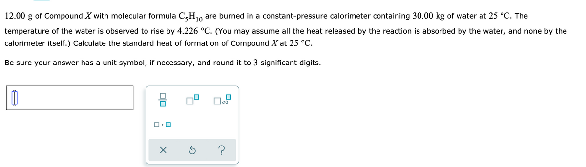 12.00 g of Compound X with molecular formula C,H10
are burned in a constant-pressure calorimeter containing 30.00 kg of water at 25 °C. The
temperature of the water is observed to rise by 4.226 °C. (You may assume all the heat released by the reaction is absorbed by the water, and none by the
calorimeter itself.) Calculate the standard heat of formation of Compound X at 25 °C.
Be sure your answer has a unit symbol, if necessary, and round it to 3 significant digits.
x10
