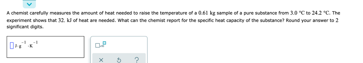 A chemist carefully measures the amount of heat needed to raise the temperature of a 0.61 kg sample of a pure substance from 3.0 °C to 24.2 °C. The
experiment shows that 32. kJ of heat are needed. What can the chemist report for the specific heat capacity of the substance? Round your answer to 2
significant digits.
1
- 1
·K
x10
