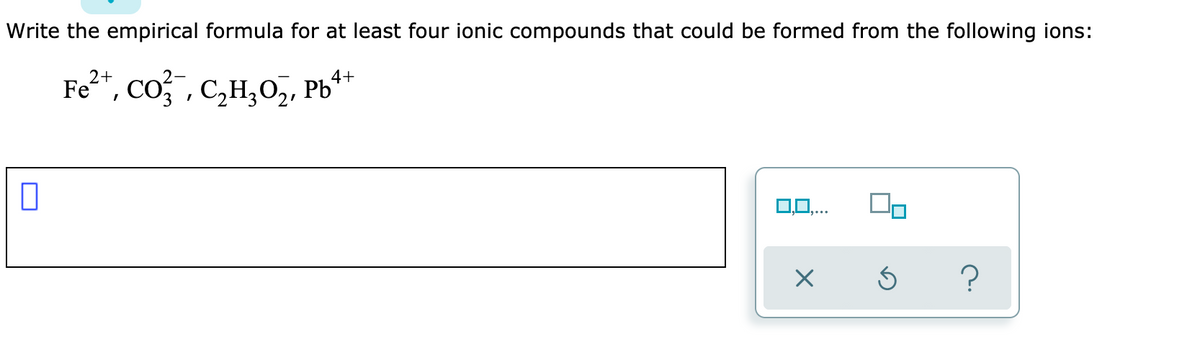 Write the empirical formula for at least four ionic compounds that could be formed from the following ions:
Fe²*, co;, c,H,0,, Pb*
2+
4+
0,0,...
?
