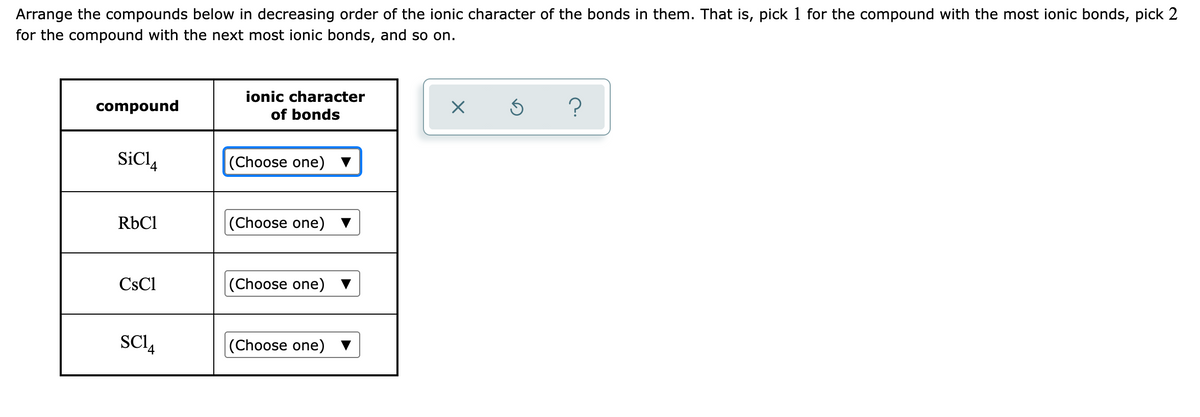 Arrange the compounds below in decreasing order of the ionic character of the bonds in them. That is, pick 1 for the compound with the most ionic bonds, pick 2
for the compound with the next most ionic bonds, and so on.
ionic character
?
compound
of bonds
SiCl4
(Choose one)
RbCl
(Choose one)
CsCl
(Choose one)
SCI4
(Choose one)
