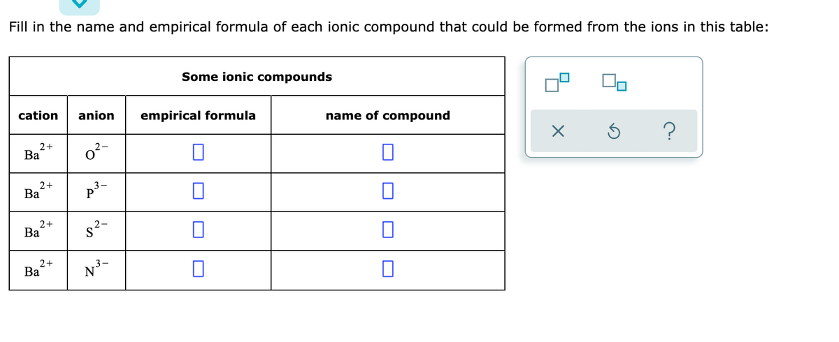 Fill in the name and empirical formula of each ionic compound that could be formed from the ions in this table:
Some ionic compounds
cation
anion
empirical formula
name of compound
2+
Ba
o?-
2+
Ba
p
2+
Ва
s2-
2+
Ba
N³-
