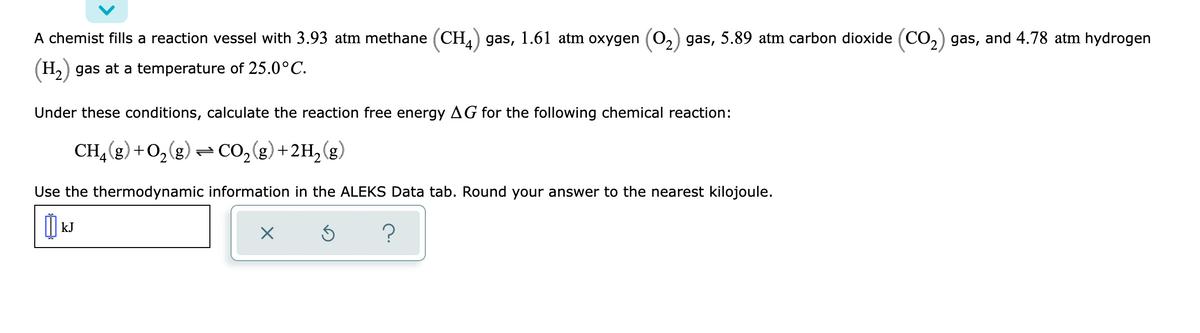 A chemist fills a reaction vessel with 3.93 atm methane (CH,) gas, 1.61 atm oxygen (O,) gas, 5.89 atm carbon dioxide (CO,) gas, and 4.78 atm hydrogen
(H2) gas at a temperature of 25.0°C.
Under these conditions, calculate the reaction free energy AG for the following chemical reaction:
CH, (g) +0,(g) CO,(g)+2H, (g)
Use the thermodynamic information in the ALEKS Data tab. Round your answer to the nearest kilojoule.
|| kJ
