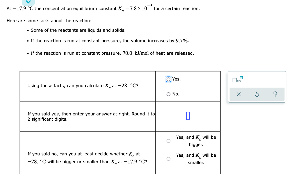 At -17.9 °C the concentration equilibrium constant K. =7.8 × 10
- 5
for a certain reaction.
Here are some facts about the reaction:
• Some of the reactants are liquids and solids.
• If the reaction is run at constant pressure, the volume increases by 9.7%.
• If the reaction is run at constant pressure, 70.0 kJ/mol of heat are released.
Yes.
x10
Using these facts, can you calculate K, at -28. °C?
C.
O No.
If you said yes, then enter your answer at right. Round it to
2 significant digits.
Yes, and K, will be
bigger.
If you said no, can you at least decide whether K, at
Yes, and K will be
-28. °C will be bigger or smaller than K. at – 17.9 °C?
smaller.
