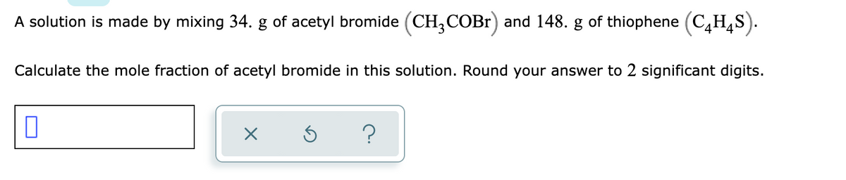 A solution is made by mixing 34. g of acetyl bromide (CH,COB1) and 148. g of thiophene (C,H,S).
Calculate the mole fraction of acetyl bromide in this solution. Round your answer to 2 significant digits.
