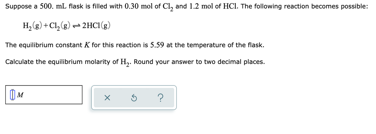 Suppose a 500. mL flask is filled with 0.30 mol of Cl, and 1.2 mol of HCl. The following reaction becomes possible:
H,(g) +Cl, (g)- 2HC1(g)
(3) 12+
The equilibrium constant K for this reaction is 5.59 at the temperature of the flask.
Calculate the equilibrium molarity of H,. Round your answer to two decimal places.
|M
