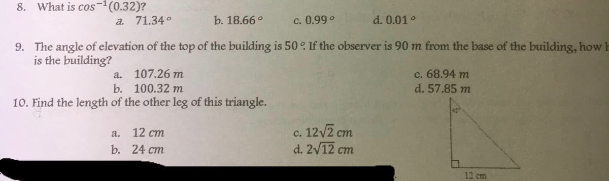 8. What is cos-¹ (0.32)?
a. 71.34°
b. 18.66°
c. 0.99°
d. 0.01°
9. The angle of elevation of the top of the building is 50°. If the observer is 90 m from the base of the building, how h
is the building?
a. 107.26 m
c. 68.94 m
b. 100.32 m
d. 57.85 m
10. Find the length of the other leg of this triangle.
a.
12 cm
c. 12√2 cm
b. 24 cm
d. 2√12 cm
0
12 cm
