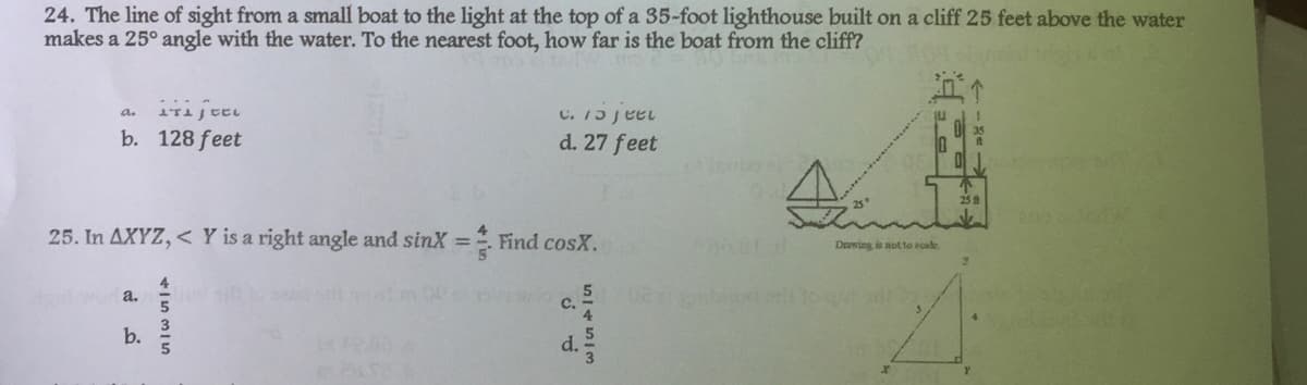 24. The line of sight from a small boat to the light at the top of a 35-foot lighthouse built on a cliff 25 feet above the water
makes a 25° angle with the water. To the nearest foot, how far is the boat from the cliff?
2
a.
IT CEL
c. feel
b. 128 feet
d. 27 feet
Find
4
25. In AXYZ, < Y is a right angle and sinX = Find cosX.
Dawing is not to acale.
a.
C.
b.
415315
d.
5/4553
02 mbi ori