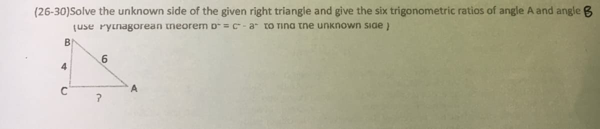 (26-30)Solve the unknown side of the given right triangle and give the six trigonometric ratios of angle A and angle B
(use Pythagorean theorem b = c - a to Tina the unknown side }
B
6
A
4
C
?