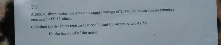 Q3)
A 50KW, shunt motor operates on a supply voltage of 254V, the motor has an armature
resistance of 0.15-ohms.
Calculate (a) the shunt resistor that could limit the armature to 193.7A.
b) the back emf of the motor
