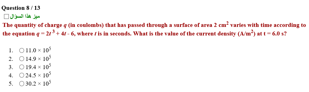 The quantity of charge q (in coulombs) that has passed through a surface of area 2 cm? varies with time according to
the equation q= 2t 3+ 4t - 6, where t is in seconds. What is the value of the current density (A/m²) at t= 6.0 s?
1. O11.0 × 105
2. O 14.9 × 10°
3. O 19.4 × 10°
4. O 24.5 × 10°
5. O30.2 × 105
