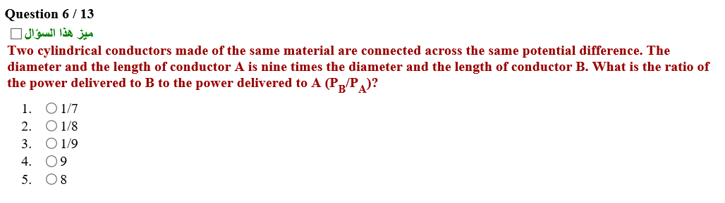 Two cylindrical conductors made of the same material are connected across the same potential difference. The
diameter and the length of conductor A is nine times the diameter and the length of conductor B. What is the ratio o
the power delivered to B to the power delivered to A (PP )?
1. O1/7
2. O 1/8
3. О01/9
4. 09
5. O8
