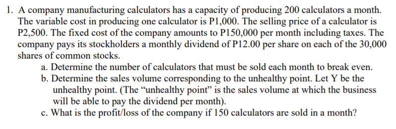 1. A company manufacturing calculators has a capacity of producing 200 calculators a month.
The variable cost in producing one calculator is P1,000. The selling price of a calculator is
P2,500. The fixed cost of the company amounts to P150,000 per month including taxes. The
company pays its stockholders a monthly dividend of P12.00 per share on each of the 30,000
shares of common stocks.
a. Determine the number of calculators that must be sold each month to break even.
b. Determine the sales volume corresponding to the unhealthy point. Let Y be the
unhealthy point. (The “unhealthy point" is the sales volume at which the business
will be able to pay the dividend per month).
c. What is the profit/loss of the company if 150 calculators are sold in a month?
