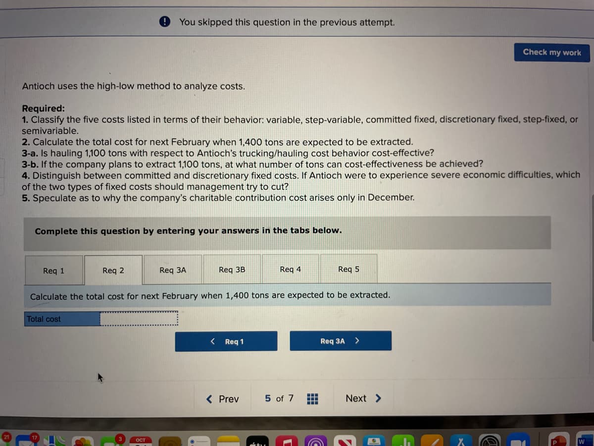 Antioch uses the high-low method to analyze costs.
Required:
1. Classify the five costs listed in terms of their behavior: variable, step-variable, committed fixed, discretionary fixed, step-fixed, or
semivariable.
2. Calculate the total cost for next February when 1,400 tons are expected to be extracted.
3-a. Is hauling 1,100 tons with respect to Antioch's trucking/hauling cost behavior cost-effective?
3-b. If the company plans to extract 1,100 tons, at what number of tons can cost-effectiveness be achieved?
4. Distinguish between committed and discretionary fixed costs. If Antioch were to experience severe economic difficulties, which
of the two types of fixed costs should management try to cut?
5. Speculate as to why the company's charitable contribution cost arises only in December.
Complete this question by entering your answers in the tabs below.
Req 1
You skipped this question in the previous attempt.
Req 2
Total cost
w
OCT
Req 3A
Req 3B
Calculate the total cost for next February when 1,400 tons are expected to be extracted.
< Req 1
Req 4
< Prev
5 of 7
Req 5
Req 3A
Ⓒ
Check my work
Next >
2