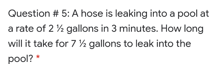 Question # 5: A hose is leaking into a pool at
a rate of 2 ½ gallons in 3 minutes. How long
will it take for 7 ½ gallons to leak into the
pool? *
