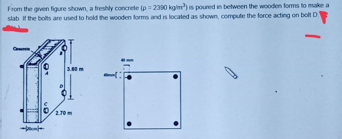 From the given figure shown, a freshly concrete (p = 2390 kg/m³) is poured in between the wooden forms to make a
slab. If the bolts are used to hold the wooden forms and is located as shown, compute the force acting on bolt D.
Concrete
40 mm
3.60 m
40mm.
2.70 m
-pocme
