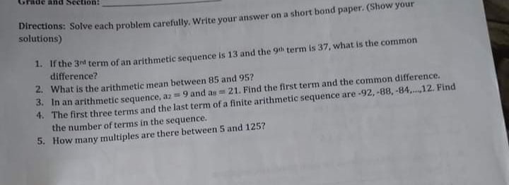ection:
Directions: Solve each problem carefully. Write your answer on a short bond paper. (Show your
solutions)
1. if the 3rd term of an arithmetic sequence is 13 and the 9th term is 37, what is the common
difference?
2. What is the arithmetic mean between 85 and 95?
3. In an arithmetic sequence, az = 9 and as = 21. Find the first term and the common difference.
4. The first three terms and the last term of a finite arithmetic sequence are -92, -88, -84,...12. Find
the number of terms in the sequence.
5. How many multiples are there between 5 and 125?
