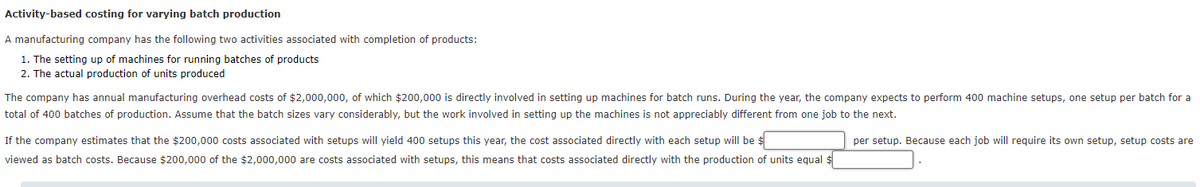 Activity-based costing for varying batch production
A manufacturing company has the following two activities associated with completion of products:
1. The setting up of machines for running batches of products
2. The actual production of units produced
The company has annual manufacturing overhead costs of $2,000,000, of which $200,000 is directly involved in setting up machines for batch runs. During the year, the company expects to perform 400 machine setups, one setup per batch for a
total of 400 batches of production. Assume that the batch sizes vary considerably, but the work involved in setting up the machines is not appreciably different from one job to the next.
If the company estimates that the $200,000 costs associated with setups will yield 400 setups this year, the cost associated directly with each setup will be $
per setup. Because each job will require its own setup, setup costs are
viewed as batch costs. Because $200,000 of the $2,000,000 are costs associated with setups, this means that costs associated directly with the production of units equal $
