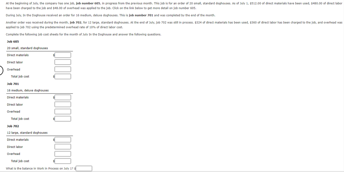 At the beginning of July, the company has one job, job number 605, in progress from the previous month. This job is for an order of 20 small, standard doghouses. As of July 1, $512.00 of direct materials have been used, $480.00 of direct labor
have been charged to the job and $48.00 of overhead was applied to the job. Click on the link below to get more detail on job number 605.
During July, In the Doghouse received an order for 16 medium, deluxe doghouses. This is job number 701 and was completed by the end of the month.
Another order was received during the month, job 702, for 12 large, standard doghouses. At the end of July, job 702 was still in process. $324 of direct materials has been used, $360 of direct labor has been charged to the job, and overhead was
applied to job 702 using the predetermined overhead rate of 10% of direct labor cost.
Complete the following job cost sheets for the month of July In the Doghouse and answer the following questions.
Job 605
20 small, standard doghouses
Direct materials
Direct labor
Overhead
Total job cost
Job 701
16 medium, deluxe doghouses
Direct materials
Direct labor
Overhead
Total job cost
Job 702
12 large, standard doghouses
Direct materials
Direct labor
Overhead
Total job cost
What is the balance in Work in Process on July 1? $
