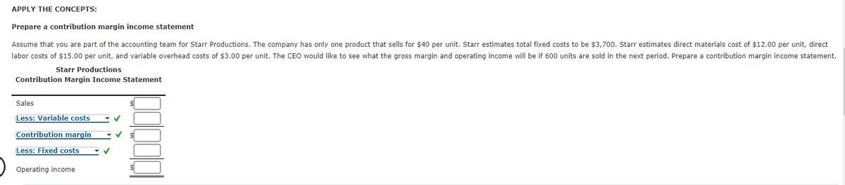 APPLY THE CONCEPTS:
Prepare a contribution margin income statement
Assume that you are part of the accounting team for Starr Productions. The company has only one product that sells for $40 per unit. Starr estimates total fixed costs to be $3,700. Starr estimates direct materials cost of $12.00 per unit, direct
labor costs of $15.00 per unit, and variable overhead costs of $3.00 per unit. The CEO would like to see what the gross margin and operating income will be if 600 units are sold in the next period. Prepare a contribution margin income statement.
Starr Productions
Contribution Margin Income Statement
Sales
Less: Variable costs
Contribution margin
Less: Fixed costs
Operating income
