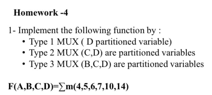 Homework -4
1- Implement the following function by :
• Type 1 MUX ( D partitioned variable)
Type 2 MUX (C,D) are partitioned variables
Type 3 MUX (B,C,D) are partitioned variables
F(A,B,C,D)=_m(4,5,6,7,10,14)
