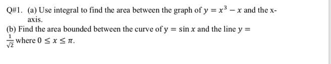 Q#1. (a) Use integral to find the area between the graph of y =x3 - x and the x-
axis.
(b) Find the area bounded between the curve of y = sin x and the line y =
where 0 sx s n.
