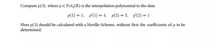 Compute p(3), where pe Polg(R) is the interpolation polynomial to the data
p(1) = 1, p'(1) = 4, p(2) = 3, p'(2) = 1
Here p(3) should be calculated with a Neville-Scheme, without first the coefficients of p to be
determined.
