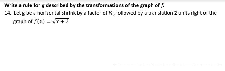 Write a rule for g described by the transformations of the graph of f.
14. Let g be a horizontal shrink by a factor of % , followed by a translation 2 units right of the
graph of f(x) = Vx + 2
