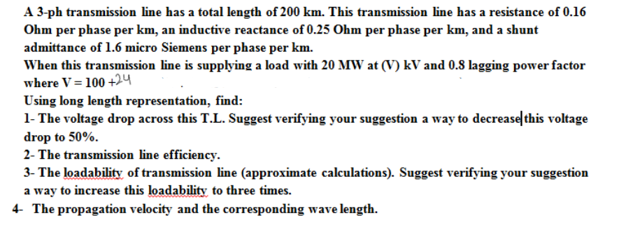 A 3-ph transmission line has a total length of 200 km. This transmission line has a resistance of 0.16
Ohm per phase per km, an inductive reactance of 0.25 Ohm per phase per km, and a shunt
admittance of 1.6 micro Siemens per phase per km.
When this transmission line is supplying a load with 20 MW at (V) kV and 0.8 lagging power factor
where V = 100 +24
Using long length representation, find:
1- The voltage drop across this T.L. Suggest verifying your suggestion a way to decrease|this voltage
drop to 50%.
2- The transmission line efficiency.
3- The loadability of transmission line (approximate calculations). Suggest verifying your suggestion
a way to increase this loadability to three times.
4- The propagation velocity and the corresponding wave length.
