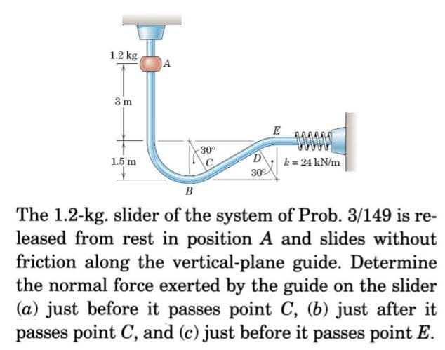 1.2 kg
A
3 m
E
30°
D
k = 24 kN/m
30
1.5 m
B
The 1.2-kg. slider of the system of Prob. 3/149 is re-
leased from rest in position A and slides without
friction along the vertical-plane guide. Determine
the normal force exerted by the guide on the slider
(a) just before it passes point C, (b) just after it
passes point C, and (c) just before it passes point E.
