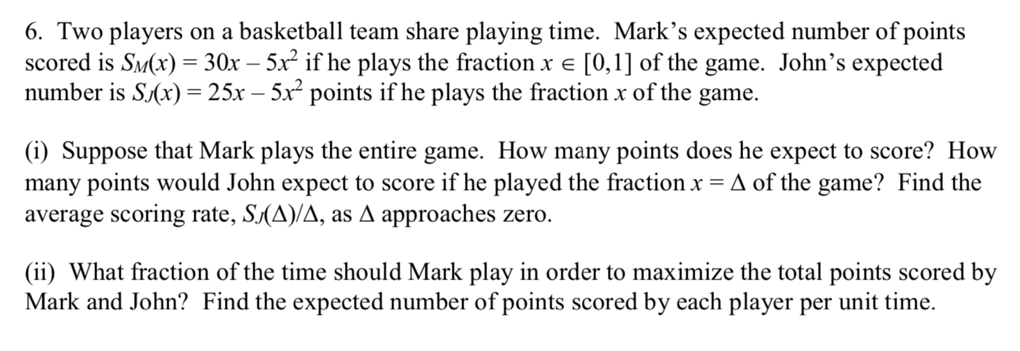 6. Two players on a basketball team share playing time. Mark's expected number of points
scored is SM(x) = 30x – 5x² if he plays the fraction x e [0,1] of the game. John's expected
number is S(x) = 25x – 5x points if he plays the fraction x of the game.
(i) Suppose that Mark plays the entire game. How many points does he expect to score? How
many points would John expect to score if he played the fraction x = A of the game? Find the
average scoring rate, S(A)/A, as A approaches zero.
(ii) What fraction of the time should Mark play in order to maximize the total points scored by
Mark and John? Find the expected number of points scored by each player per unit time.
