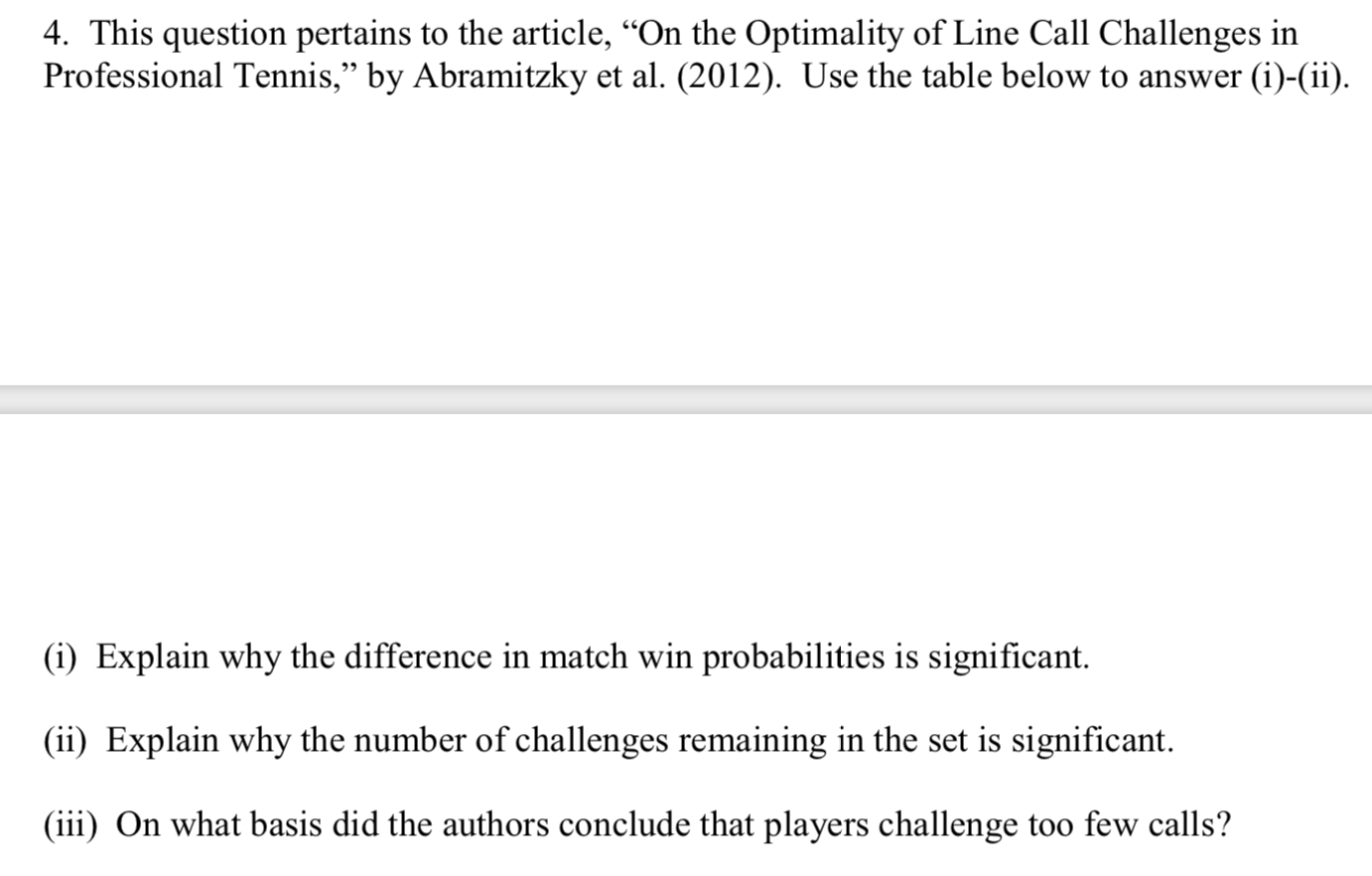 4. This question pertains to the article, “On the Optimality of Line Call Challenges in
Professional Tennis," by Abramitzky et al. (2012). Use the table below to answer (i)-(ii).
(i) Explain why the difference in match win probabilities is significant.
(ii) Explain why the number of challenges remaining in the set is significant.
(iii) On what basis did the authors conclude that players challenge too few calls?
