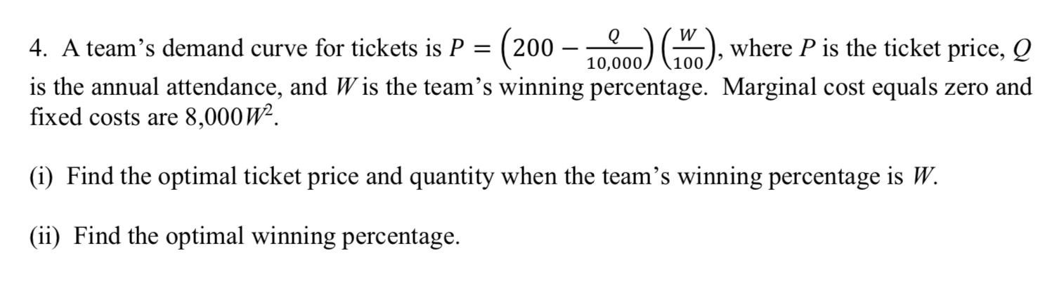 )), where P is the ticket price, Q
4. A team's demand curve for tickets is P = ( 200
10,000,
100
is the annual attendance, and W is the team's winning percentage. Marginal cost equals zero and
fixed costs are 8,000W².
(i) Find the optimal ticket price and quantity when the team's winning percentage is W.
(ii) Find the optimal winning percentage.
