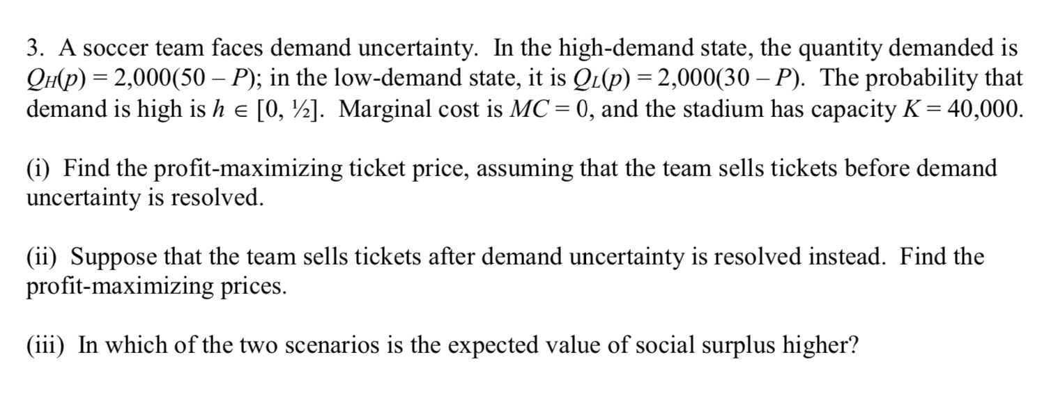 3. A soccer team faces demand uncertainty. In the high-demand state, the quantity demanded is
QH(p) = 2,000(50 – P); in the low-demand state, it is QL(p) = 2,000(30 – P). The probability that
demand is high is h e [0, ½]. Marginal cost is MC= 0, and the stadium has capacity K = 40,000.
(i) Find the profit-maximizing ticket price, assuming that the team sells tickets before demand
uncertainty is resolved.
(ii) Suppose that the team sells tickets after demand uncertainty is resolved instead. Find the
profit-maximizing prices.
(iii) In which of the two scenarios is the expected value of social surplus higher?
