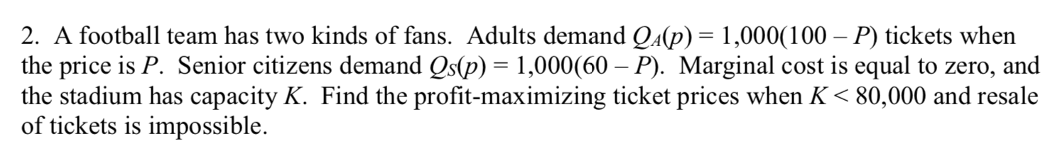 2. A football team has two kinds of fans. Adults demand Qa(p) = 1,000(100 – P) tickets when
the price is P. Senior citizens demand Qs(p) = 1,000(60 – P). Marginal cost is equal to zero, and
the stadium has capacity K. Find the profit-maximizing ticket prices when K< 80,000 and resale
of tickets is impossible.

