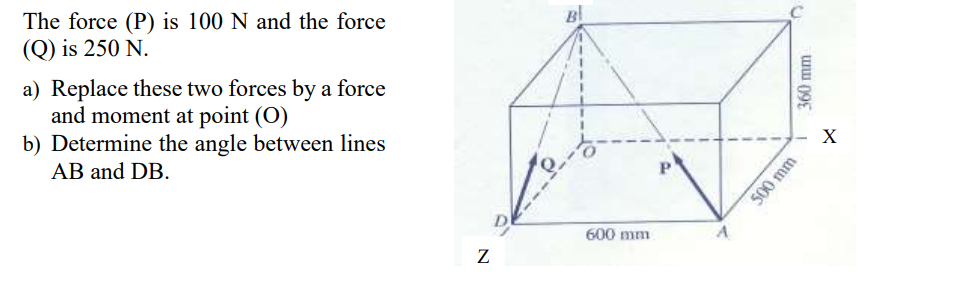 The force (P) is 100 N and the force
(Q) is 250 N.
a) Replace these two forces by a force
and moment at point (O)
b) Determine the angle between lines
AB and DB.
600 mm
500 mm
