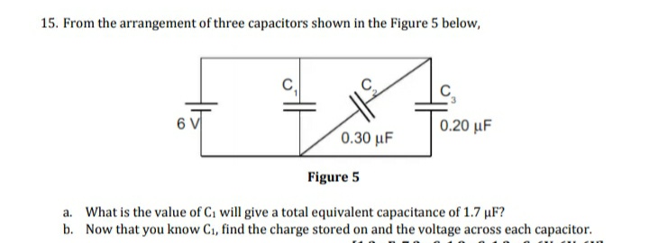 15. From the arrangement of three capacitors shown in the Figure 5 below,
0.20 μ
0.30 μF
Figure 5
a. What is the value of C1 will give a total equivalent capacitance of 1.7 µF?
b. Now that you know C1, find the charge stored on and the voltage across each capacitor.
