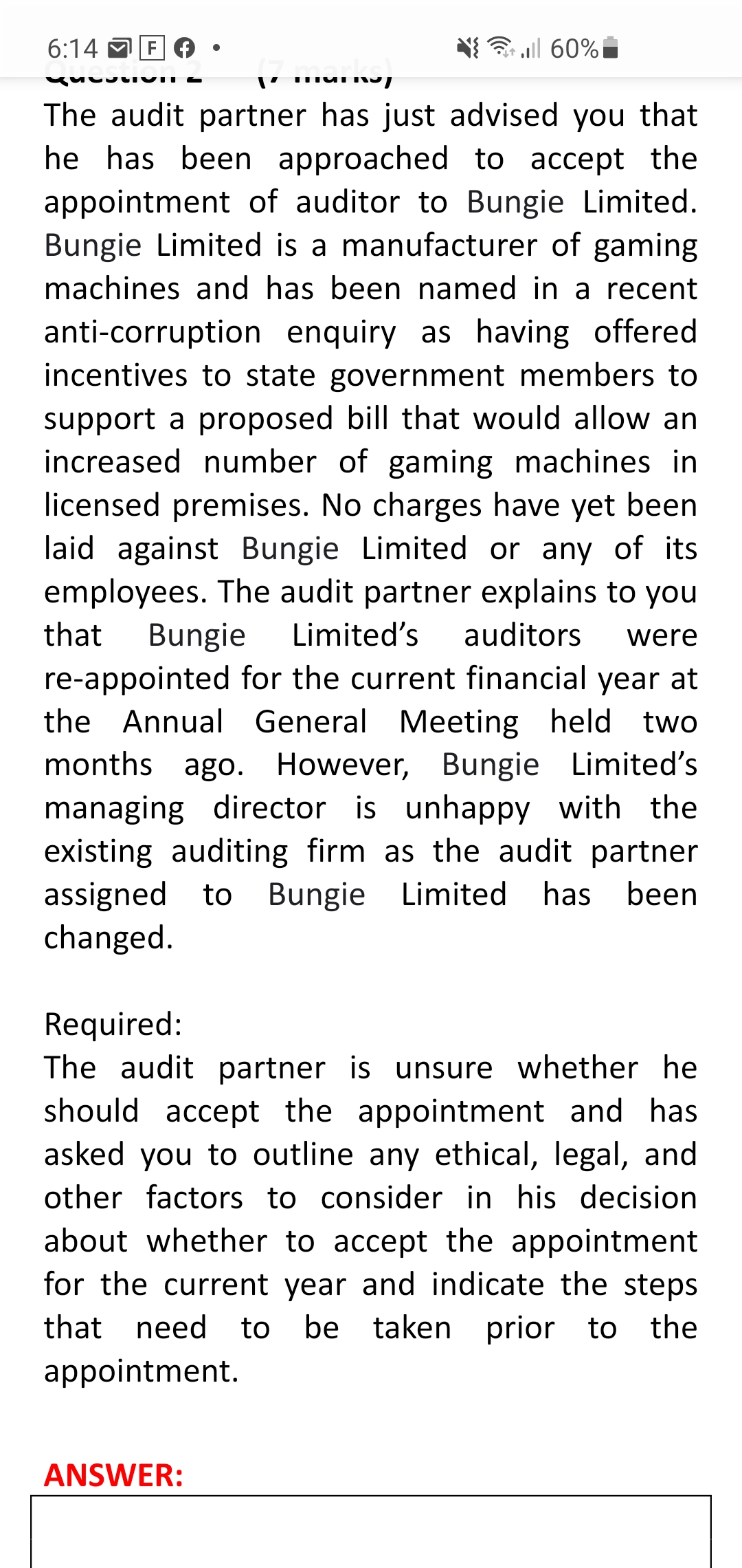 6:14 M F
3 all 60%
The audit partner has just advised you that
he has been approached to accept the
appointment of auditor to Bungie Limited.
Bungie Limited is a manufacturer of gaming
machines and has been named in a recent
anti-corruption enquiry as having offered
incentives to state government members to
support a proposed bill that would allow an
increased number of gaming machines in
licensed premises. No charges have yet been
laid against Bungie Limited or any of its
employees. The audit partner explains to you
that
Bungie
Limited's
auditors
were
re-appointed for the current financial year at
the Annual General Meeting held two
months ago. However, Bungie Limited's
managing director is unhappy with the
existing auditing firm as the audit partner
assigned to Bungie Limited has
changed.
been
Required:
The audit partner is unsure whether he
should accept the appointment and has
asked you to outline any ethical, legal, and
other factors to consider in his decision
about whether to accept the appointment
for the current year and indicate the steps
that need to be taken prior to the
appointment.
ANSWER:
