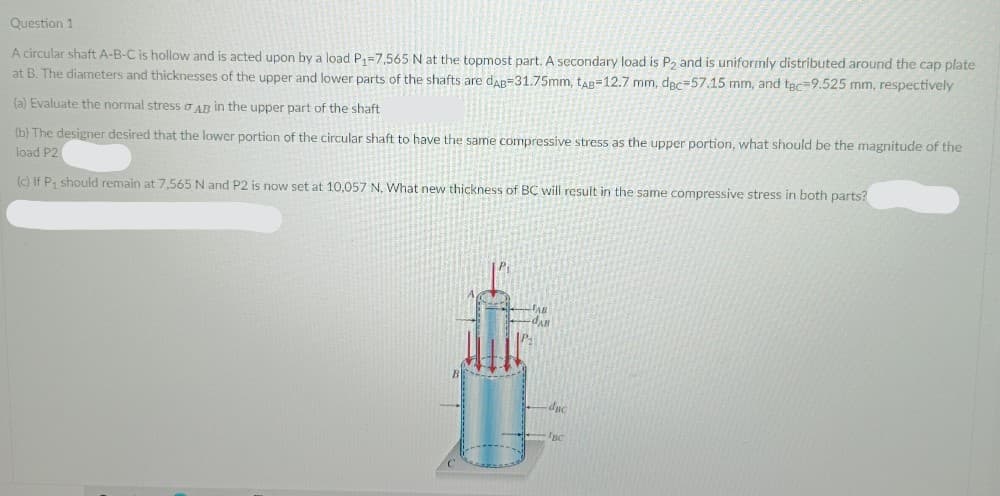 Question 1
A circular shaft A-B-C is hollow and is acted upon by a load P,=7,565 N at the topmost part. A secondary load is P, and is uniformly distributed around the cap plate
at B. The diameters and thicknesses of the upper and lower parts of the shafts are dar=31.75mm, tag=12.7 mm, dec=57.15 mm, and tec=9.525 mm, respectively
(a) Evaluate the normal stress o AR in the upper part of the shaft
(b) The designer desired that the lower portion of the circular shaft to have the same compressive stress as the upper portion, what should be the magnitude of the
load P2
(c) If P, should remain at 7,565 N and P2 is now set at 10,057 N, What new thickness of BC will result in the same compressive stress in both parts?
