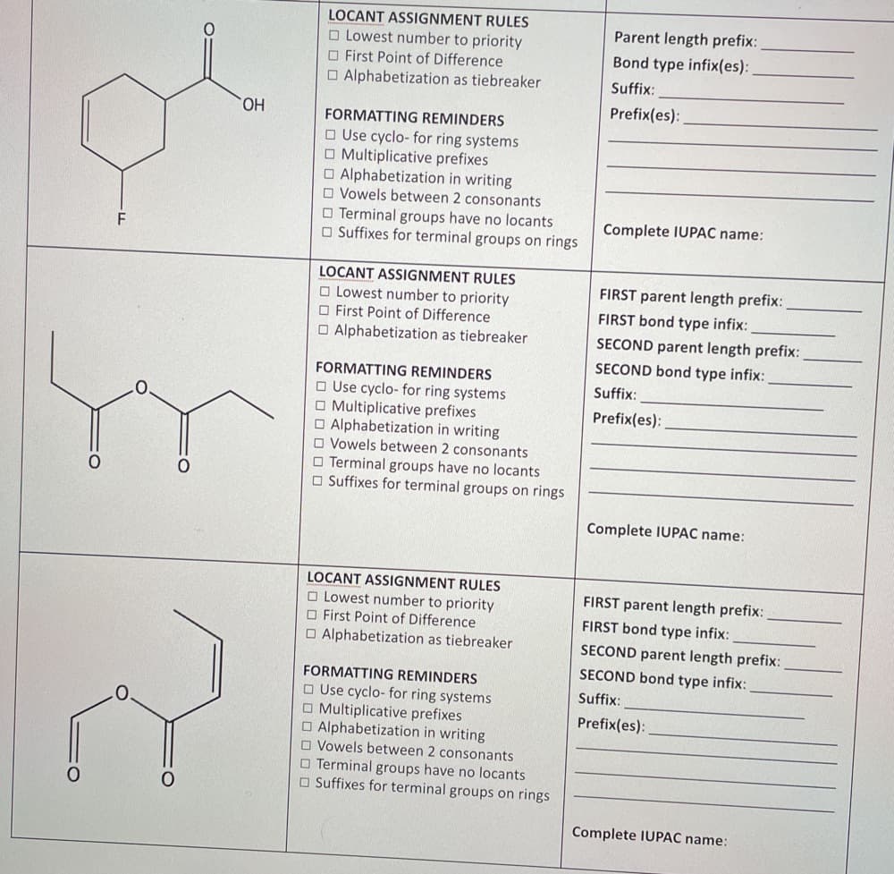 LOCANT ASSIGNMENT RULES
O Lowest number to priority
O First Point of Difference
O Alphabetization as tiebreaker
Parent length prefix:
Bond type infix(es):
Suffix:
Prefix(es):
FORMATTING REMINDERS
НО,
O Use cyclo- for ring systems
O Multiplicative prefixes
O Alphabetization in writing
O Vowels between 2 consonants
O Terminal groups have no locants
O Suffixes for terminal groups on rings
Complete IUPAC name:
F
LOCANT ASSIGNMENT RULES
FIRST parent length prefix:
O Lowest number to priority
O First Point of Difference
O Alphabetization as tiebreaker
FIRST bond type infix:
SECOND parent length prefix:
SECOND bond type infix:
FORMATTING REMINDERS
O Use cyclo- for ring systems
O Multiplicative prefixes
O Alphabetization in writing
O Vowels between 2 consonants
O Terminal groups have no locants
O Suffixes for terminal groups on rings
Suffix:
Prefix(es):
Complete IUPAC name:
LOCANT ASSIGNMENT RULES
FIRST parent length prefix:
O Lowest number to priority
O First Point of Difference
O Alphabetization as tiebreaker
FIRST bond type infix:
SECOND parent length prefix:
SECOND bond type infix:
FORMATTING REMINDERS
Suffix:
O Use cyclo- for ring systems
O Multiplicative prefixes
O Alphabetization in writing
O Vowels between 2 consonants
O Terminal groups have no locants
O Suffixes for terminal groups on rings
Prefix(es):
Complete IUPAC name:
