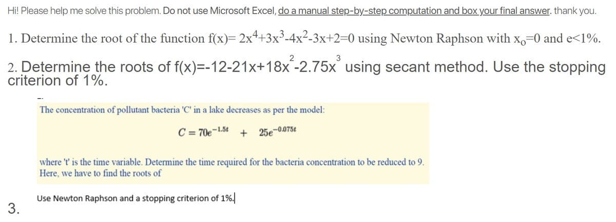 Hi! Please help me solve this problem. Do not use Microsoft Excel, do a manual step-by-step computation and box your final answer. thank you.
1. Determine the root of the function f(x)= 2x4+3x³-4x²-3x+2=0 using Newton Raphson with x,=0 and e<1%.
3
2. Determine the roots of f(x)=-12-21x+18x-2.75x using secant method. Use the stopping
criterion of 1%.
The concentration of pollutant bacteria 'C' in a lake decreases as per the model:
C = 70e-1.5t + 25e-0075t
where 't' is the time variable. Determine the time required for the bacteria concentration to be reduced to 9.
Here, we have to find the roots of
Use Newton Raphson and a stopping criterion of 1%.
3.
