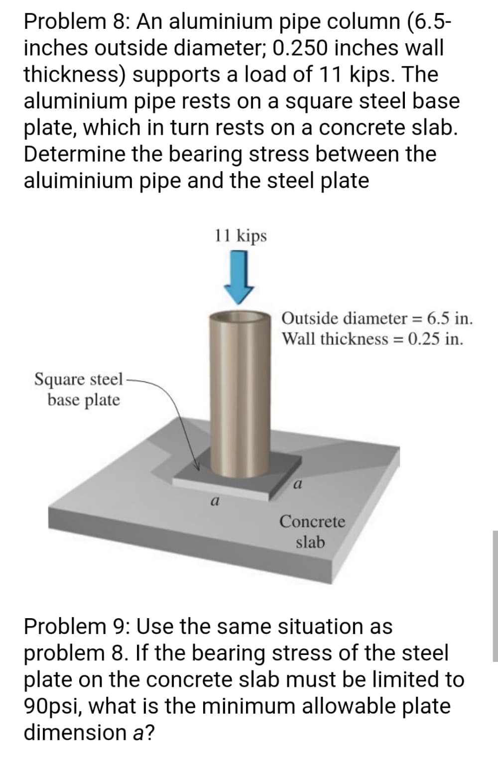 Problem 8: An aluminium pipe column (6.5-
inches outside diameter; 0.250 inches wall
thickness) supports a load of 11 kips. The
aluminium pipe rests on a square steel base
plate, which in turn rests on a concrete slab.
Determine the bearing stress between the
aluiminium pipe and the steel plate
11 kips
Outside diameter = 6.5 in.
Wall thickness = 0.25 in.
Square steel-
base plate
a
a
Concrete
slab
Problem 9: Use the same situation as
problem 8. If the bearing stress of the steel
plate on the concrete slab must be limited to
90psi, what is the minimum allowable plate
dimension a?
